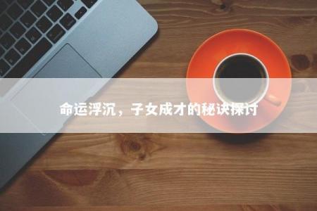 命运浮沉,子女成才的秘诀探讨