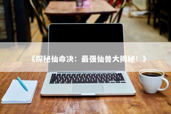 《探秘仙命决：最强仙兽大揭秘！》