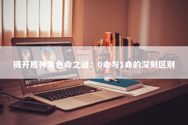 揭开原神角色命之谜：0命与1命的深刻区别